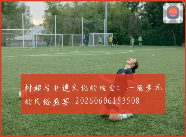 村超与非遗文化的结合：一场多元的民俗盛宴_20260606153508