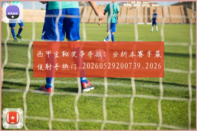 西甲金靴奖争夺战：分析本赛季最佳射手热门_20260529200739_20260703181939