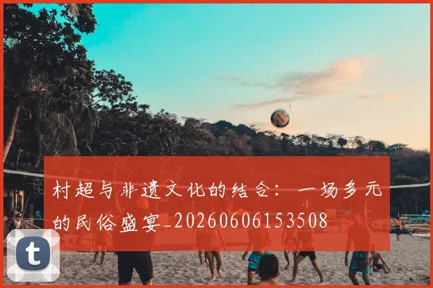 村超与非遗文化的结合:一场多元的民俗盛宴_20260606153508
