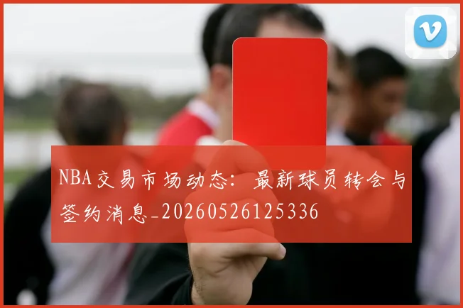 NBA交易市场动态:最新球员转会与签约消息_20260526125336